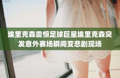 埃里克森震惊足球巨星埃里克森突发意外赛场瞬间变悲剧现场