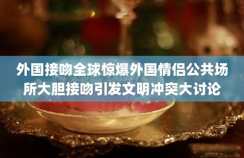 外国接吻全球惊爆外国情侣公共场所大胆接吻引发文明冲突大讨论