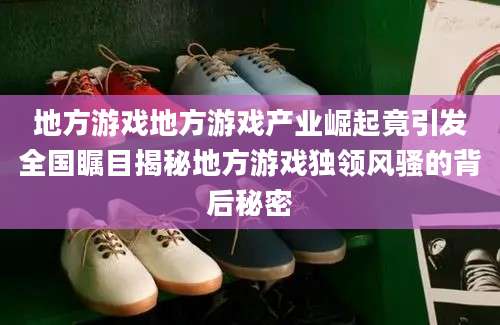 地方游戏地方游戏产业崛起竟引发全国瞩目揭秘地方游戏独领风骚的背后秘密