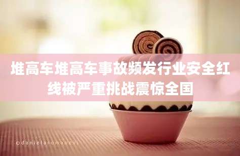 堆高车堆高车事故频发行业安全红线被严重挑战震惊全国