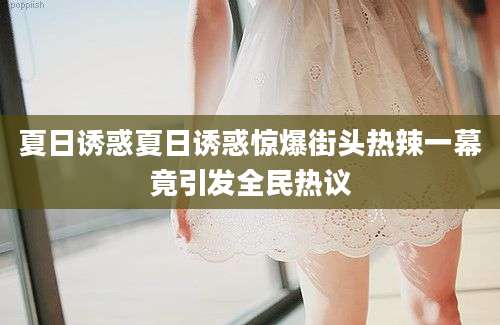 夏日诱惑夏日诱惑惊爆街头热辣一幕竟引发全民热议