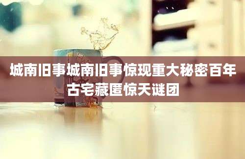 城南旧事城南旧事惊现重大秘密百年古宅藏匿惊天谜团