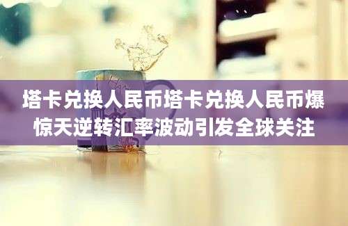 塔卡兑换人民币塔卡兑换人民币爆惊天逆转汇率波动引发全球关注