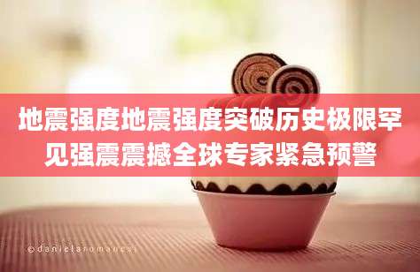 地震强度地震强度突破历史极限罕见强震震撼全球专家紧急预警
