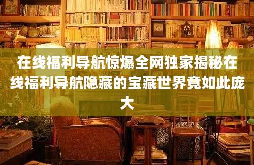 在线福利导航惊爆全网独家揭秘在线福利导航隐藏的宝藏世界竟如此庞大