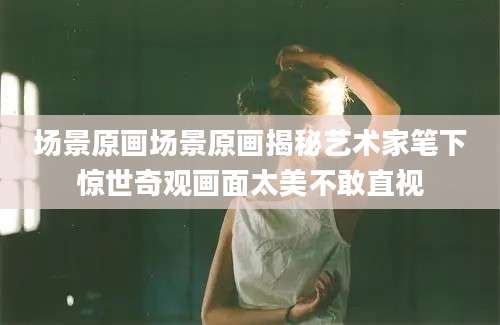 场景原画场景原画揭秘艺术家笔下惊世奇观画面太美不敢直视