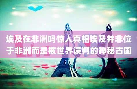 埃及在非洲吗惊人真相埃及并非位于非洲而是被世界误判的神秘古国