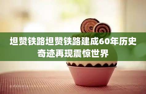 坦赞铁路坦赞铁路建成60年历史奇迹再现震惊世界