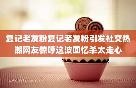 复记老友粉复记老友粉引发社交热潮网友惊呼这波回忆杀太走心