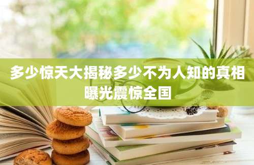 多少惊天大揭秘多少不为人知的真相曝光震惊全国