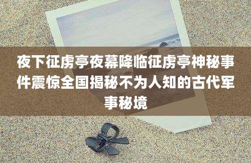夜下征虏亭夜幕降临征虏亭神秘事件震惊全国揭秘不为人知的古代军事秘境