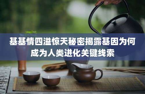基基情四溢惊天秘密揭露基因为何成为人类进化关键线索