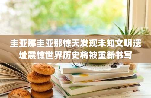 圭亚那圭亚那惊天发现未知文明遗址震惊世界历史将被重新书写