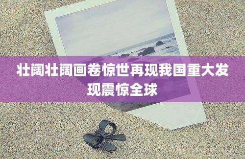 壮阔壮阔画卷惊世再现我国重大发现震惊全球