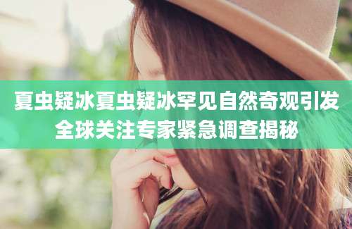夏虫疑冰夏虫疑冰罕见自然奇观引发全球关注专家紧急调查揭秘