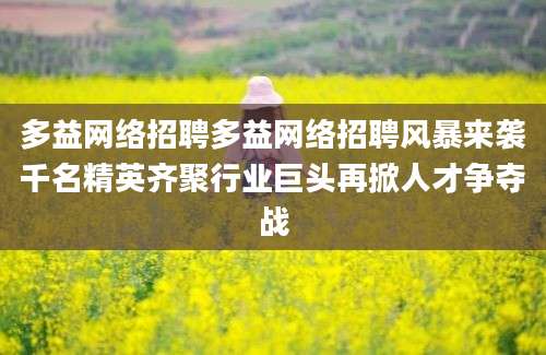 多益网络招聘多益网络招聘风暴来袭千名精英齐聚行业巨头再掀人才争夺战