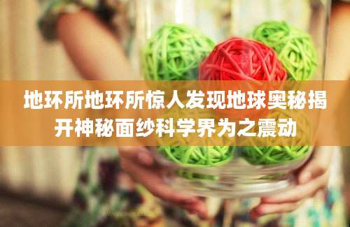 地环所地环所惊人发现地球奥秘揭开神秘面纱科学界为之震动