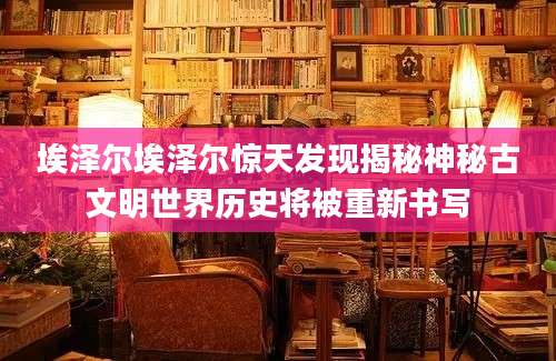埃泽尔埃泽尔惊天发现揭秘神秘古文明世界历史将被重新书写