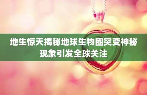地生惊天揭秘地球生物圈突变神秘现象引发全球关注