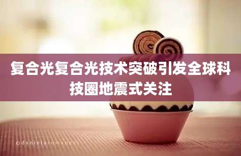复合光复合光技术突破引发全球科技圈地震式关注
