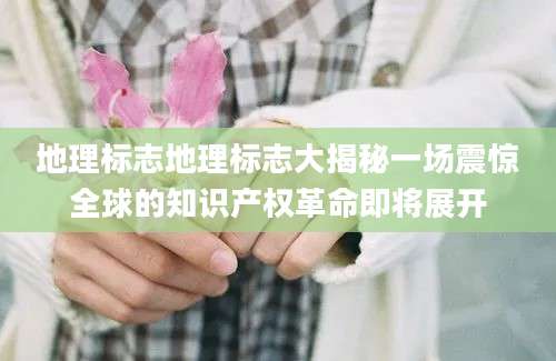 地理标志地理标志大揭秘一场震惊全球的知识产权革命即将展开