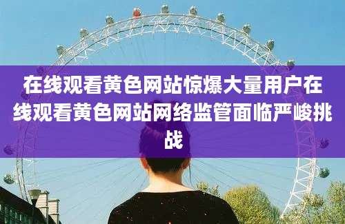 在线观看黄色网站惊爆大量用户在线观看黄色网站网络监管面临严峻挑战