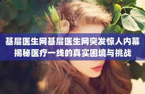 基层医生网基层医生网突发惊人内幕揭秘医疗一线的真实困境与挑战