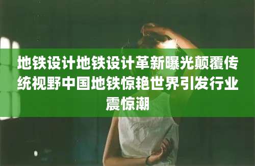 地铁设计地铁设计革新曝光颠覆传统视野中国地铁惊艳世界引发行业震惊潮