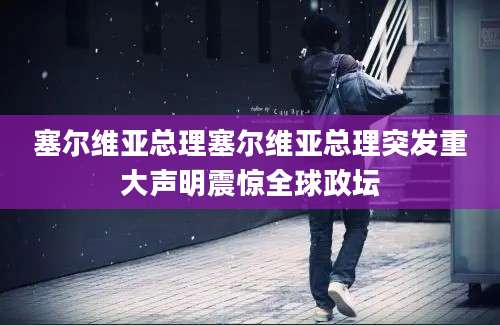 塞尔维亚总理塞尔维亚总理突发重大声明震惊全球政坛