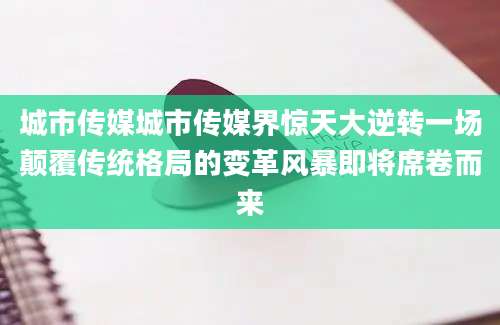 城市传媒城市传媒界惊天大逆转一场颠覆传统格局的变革风暴即将席卷而来