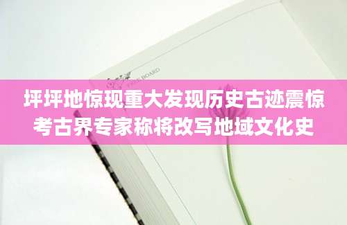坪坪地惊现重大发现历史古迹震惊考古界专家称将改写地域文化史