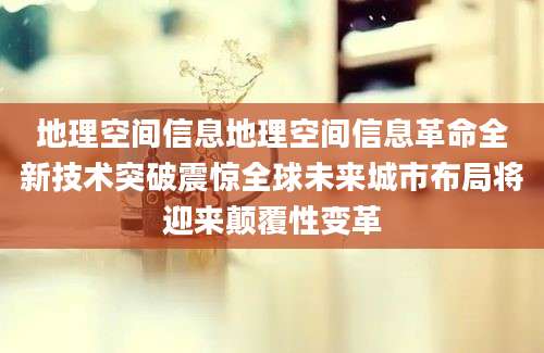 地理空间信息地理空间信息革命全新技术突破震惊全球未来城市布局将迎来颠覆性变革