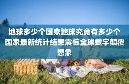 地球多少个国家地球究竟有多少个国家最新统计结果震惊全球数字颠覆想象