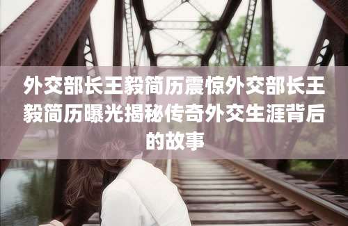 外交部长王毅简历震惊外交部长王毅简历曝光揭秘传奇外交生涯背后的故事