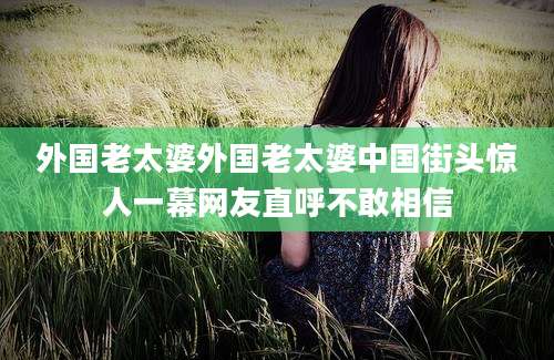 外国老太婆外国老太婆中国街头惊人一幕网友直呼不敢相信