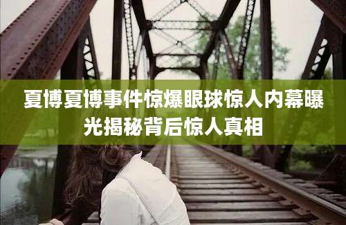 夏博夏博事件惊爆眼球惊人内幕曝光揭秘背后惊人真相