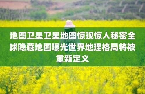 地图卫星卫星地图惊现惊人秘密全球隐藏地图曝光世界地理格局将被重新定义