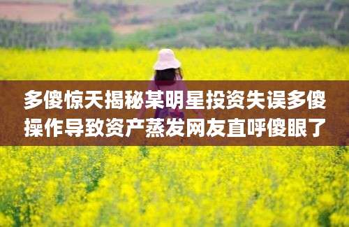 多傻惊天揭秘某明星投资失误多傻操作导致资产蒸发网友直呼傻眼了
