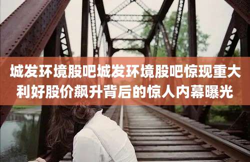 城发环境股吧城发环境股吧惊现重大利好股价飙升背后的惊人内幕曝光