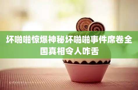 坏啪啪惊爆神秘坏啪啪事件席卷全国真相令人咋舌