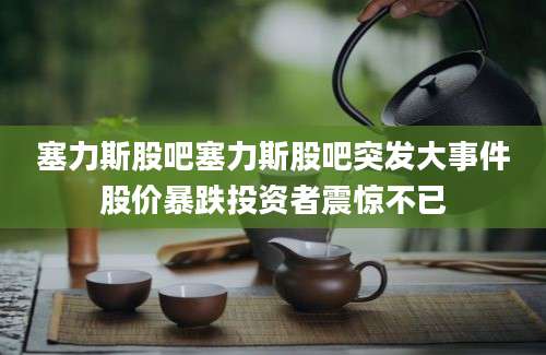 塞力斯股吧塞力斯股吧突发大事件股价暴跌投资者震惊不已