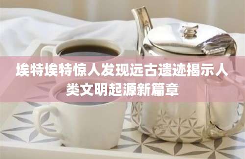 埃特埃特惊人发现远古遗迹揭示人类文明起源新篇章