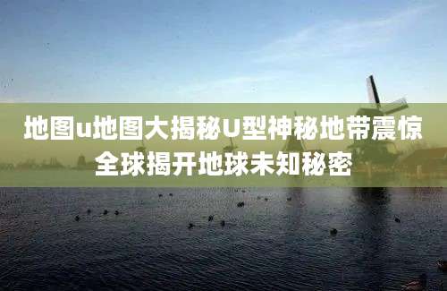 地图u地图大揭秘U型神秘地带震惊全球揭开地球未知秘密