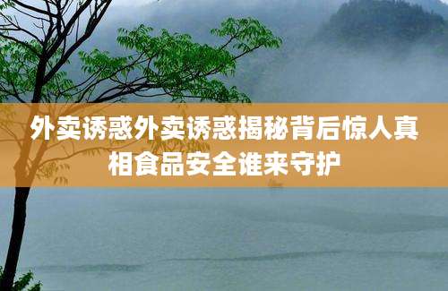 外卖诱惑外卖诱惑揭秘背后惊人真相食品安全谁来守护