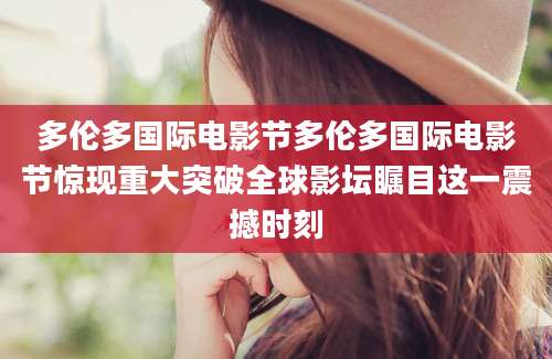 多伦多国际电影节多伦多国际电影节惊现重大突破全球影坛瞩目这一震撼时刻