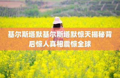基尔斯塔默基尔斯塔默惊天揭秘背后惊人真相震惊全球