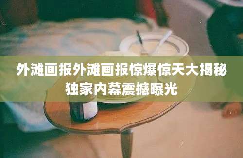 外滩画报外滩画报惊爆惊天大揭秘独家内幕震撼曝光