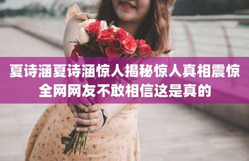 夏诗涵夏诗涵惊人揭秘惊人真相震惊全网网友不敢相信这是真的