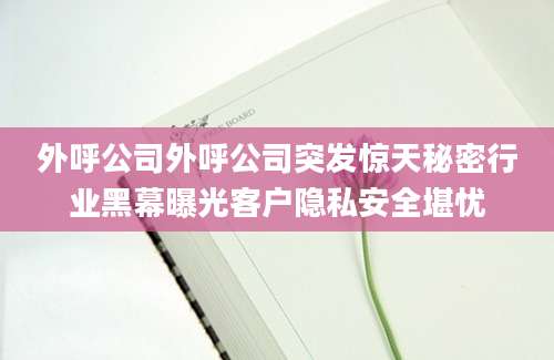 外呼公司外呼公司突发惊天秘密行业黑幕曝光客户隐私安全堪忧