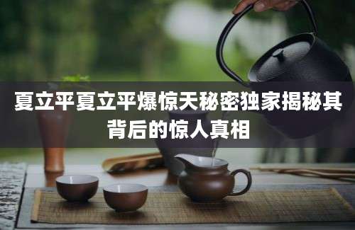 夏立平夏立平爆惊天秘密独家揭秘其背后的惊人真相